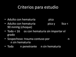Criterios para estudio

• Adulto con hematuria          pica
• Adulto con hematuria         pica y    lica <
  90 mmHg (choque)
• Todo < 16 os con hematuria sin importar el
  grado
• Sospechoso: trauma contuso por               n
    n sin hematuria
• Toda      n penetrante n sin hematuria
 
