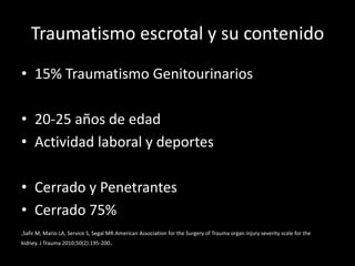 Traumatismo escrotal y su contenido
• 15% Traumatismo Genitourinarios

• 20-25 años de edad
• Actividad laboral y deportes

• Cerrado y Penetrantes
• Cerrado 75%
,Safir M, Mario LA, Service S, Segal MR.American Association for the Surgery of Trauma organ injury severity scale for the
kidney. J Trauma 2010;50(2):195-200.
 