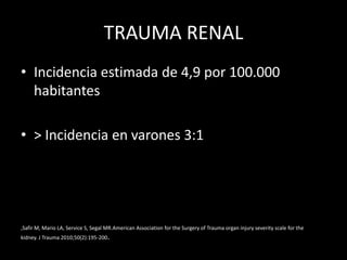 TRAUMA RENAL
• Incidencia estimada de 4,9 por 100.000
  habitantes

• > Incidencia en varones 3:1




,Safir M, Mario LA, Service S, Segal MR.American Association for the Surgery of Trauma organ injury severity scale for the
kidney. J Trauma 2010;50(2):195-200.
 