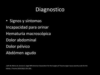 Diagnostico
• Signos y síntomas
Incapacidad para orinar
Hematuria macroscópica
Dolor abdominal
Dolor pélvico
Abdómen agudo

,Safir M, Mario LA, Service S, Segal MR.American Association for the Surgery of Trauma organ injury severity scale for the
kidney. J Trauma 2010;50(2):195-200.
 