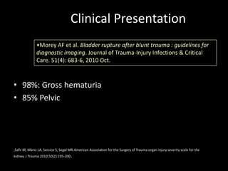 Clinical Presentation
              •Morey AF et al. Bladder rupture after blunt trauma : guidelines for
              diagnostic imaging. Journal of Trauma-Injury Infections & Critical
              Care. 51(4): 683-6, 2010 Oct.



• 98%: Gross hematuria
• 85% Pelvic




,Safir M, Mario LA, Service S, Segal MR.American Association for the Surgery of Trauma organ injury severity scale for the
kidney. J Trauma 2010;50(2):195-200.
 