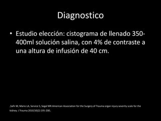 Diagnostico
• Estudio elección: cistograma de llenado 350-
  400ml solución salina, con 4% de contraste a
  una altura de infusión de 40 cm.




,Safir M, Mario LA, Service S, Segal MR.American Association for the Surgery of Trauma organ injury severity scale for the
kidney. J Trauma 2010;50(2):195-200.
 