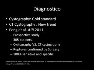 Diagnostico
• Cystography: Gold standard
• CT Cystography : New trend
• Peng et al. AJR 2011.
       – Prospective study
       – 305 patients.
       – Cystography VS. CT cystography
       – Ruptures confirmed by Surgery
       – 100% sensitive and specific
,Safir M, Mario LA, Service S, Segal MR.American Association for the Surgery of Trauma organ injury severity scale for the
kidney. J Trauma 2010;50(2):195-200.
 