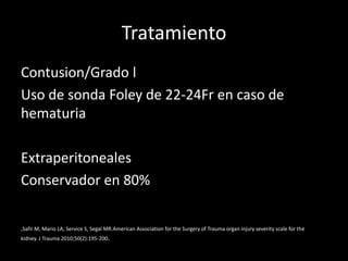 Tratamiento
Contusion/Grado l
Uso de sonda Foley de 22-24Fr en caso de
hematuria

Extraperitoneales
Conservador en 80%

,Safir M, Mario LA, Service S, Segal MR.American Association for the Surgery of Trauma organ injury severity scale for the
kidney. J Trauma 2010;50(2):195-200.
 