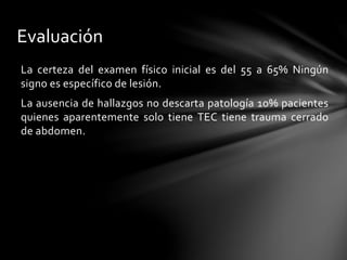 Evaluación
La certeza del examen físico inicial es del 55 a 65% Ningún
signo es específico de lesión.
La ausencia de hallazgos no descarta patología 10% pacientes
quienes aparentemente solo tiene TEC tiene trauma cerrado
de abdomen.
 