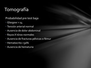 Tomografía
Probabilidad pre test baja
• Glasgow > 14
• Tensión arterial normal
• Ausencia de dolor abdominal
• Rayos X tórax normales
• Ausencia de fracturas pélvicas o fémur
• Hematocrito >30%
• Ausencia de hematuria
 