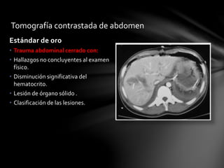 Tomografía contrastada de abdomen
Estándar de oro
• Trauma abdominal cerrado con:
• Hallazgos no concluyentes al examen
físico.
• Disminución significativa del
hematocrito.
• Lesión de órgano sólido .
• Clasificación de las lesiones.
 