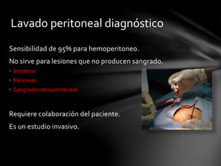 Lavado peritoneal diagnóstico
Sensibilidad de 95% para hemoperitoneo.
No sirve para lesiones que no producen sangrado.
• Intestino
• Páncreas.
• Sangrado retroperitoneal.
Requiere colaboración del paciente.
Es un estudio invasivo.
 