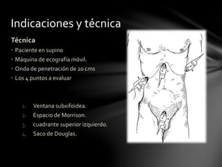 Indicaciones y técnica
Técnica
• Paciente en supino
• Máquina de ecografía móvil.
• Onda de penetración de 20 cms
• Los 4 puntos a evaluar
1. Ventana subxifoidea.
2. Espacio de Morrison.
3. cuadrante superior izquierdo.
4. Saco de Douglas.
 