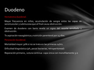 Hematoma duodenal.
Mayor frecuencia en niños, acumulación de sangre entre las capas de
seromuscular y submucosa que al final causa obstrucción.
Examen de duodeno con bario revela un signo del resorte enrollado u
obstrucción.
Tx aspiración nasogástrica y nutrición parenteral por 14 días.
Peroración duodenal.
Mortalidad mayor 30% si no se trata en las primeras 24hrs.
Dificultad diagnóstica (ph, pocas bacterias, retroperitoneal)
Reparación primaria , sutura continua capa única con monofilamento 3-0
Duodeno
 