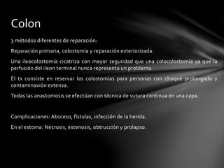 3 métodos diferentes de reparación:
Reparación primaria, colostomía y reparación exteriorizada.
Una ileocolostomía cicatriza con mayor seguridad que una colocolostomía ya que la
perfusión del ileon terminal nunca representa un problema.
El tx consiste en reservar las colostomías para personas con choque prolongado y
contaminaxión extensa.
Todas las anastomosis se efectúan con técnica de sutura continua en una capa.
Complicaciones: Absceso, fístulas, infección de la herida.
En el estoma: Necrosis, estenosis, obtrucción y prolapso.
Colon
 