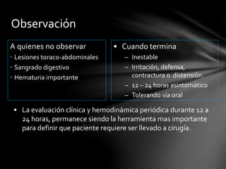 Observación
A quienes no observar
• Lesiones toraco-abdominales
• Sangrado digestivo
• Hematuria importante
• Cuando termina
– Inestable
– Irritación, defensa,
contractura o distensión.
– 12 – 24 horas asintomático
– Tolerando vía oral
• La evaluación clínica y hemodinámica periódica durante 12 a
24 horas, permanece siendo la herramienta mas importante
para definir que paciente requiere ser llevado a cirugía.
 