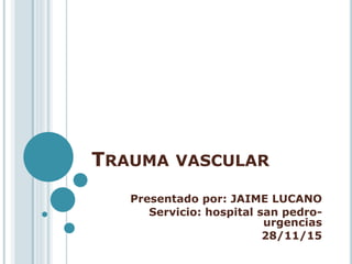 TRAUMA VASCULAR
Presentado por: JAIME LUCANO
Servicio: hospital san pedro-
urgencias
28/11/15
 