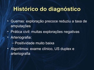 Histórico do diagnóstico
• Guerras: exploração precoce reduziu a taxa de
  amputações
• Prática civil: muitas explorações negativas
• Arteriografia:
   – Positividade muito baixa
• Algoritmos: exame clínico, US duplex e
  arteriografia
 