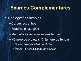 Exames Complementares
• Radiografias simples
  – Corpos estranhos
  – Fraturas e luxações
  – Marcadores radiopacos nas feridas
  – Número de projéteis X Número de feridas
    • Soma projéteis + feridas  Par
    • Ímpar  possibilidade de embolia
 