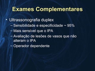 Exames Complementares
• Ultrassonografia duplex
  – Sensibilidade e especificidade ~ 95%
  – Mais sensível que o IPA
  – Avaliação de lesões de vasos que não
    alteram o IPA
  – Operador dependente
 