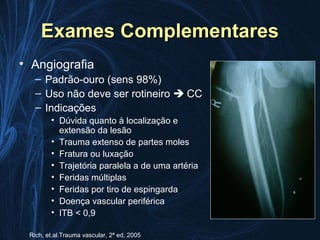 Exames Complementares
• Angiografia
   – Padrão-ouro (sens 98%)
   – Uso não deve ser rotineiro  CC
   – Indicações
        • Dúvida quanto à localização e
          extensão da lesão
        • Trauma extenso de partes moles
        • Fratura ou luxação
        • Trajetória paralela a de uma artéria
        • Feridas múltiplas
        • Feridas por tiro de espingarda
        • Doença vascular periférica
        • ITB < 0,9

 Rich, et.al.Trauma vascular, 2ª ed, 2005
 