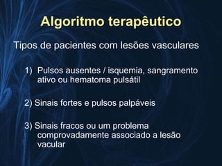 Algoritmo terapêutico
Tipos de pacientes com lesões vasculares

  1) Pulsos ausentes / isquemia, sangramento
     ativo ou hematoma pulsátil

  2) Sinais fortes e pulsos palpáveis

  3) Sinais fracos ou um problema
     comprovadamente associado a lesão
     vacular
 