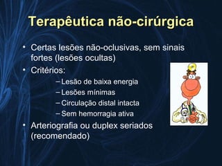 Terapêutica não-cirúrgica
• Certas lesões não-oclusivas, sem sinais
  fortes (lesões ocultas)
• Critérios:
        – Lesão de baixa energia
        – Lesões mínimas
        – Circulação distal intacta
        – Sem hemorragia ativa
• Arteriografia ou duplex seriados
  (recomendado)
 