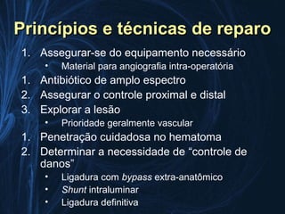 Princípios e técnicas de reparo
1. Assegurar-se do equipamento necessário
    •   Material para angiografia intra-operatória
1. Antibiótico de amplo espectro
2. Assegurar o controle proximal e distal
3. Explorar a lesão
    •   Prioridade geralmente vascular
1. Penetração cuidadosa no hematoma
2. Determinar a necessidade de “controle de
   danos”
    •   Ligadura com bypass extra-anatômico
    •   Shunt intraluminar
    •   Ligadura definitiva
 