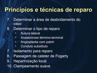 Princípios e técnicas de reparo
7. Determinar a área de desbridamento do
   vaso
8. Determinar o tipo de reparo
      •   Sutura lateral
      •   Anastomose término-terminal
      •   Angioplastia com patch
      •   Conduto substituto
7.    Isolamento para reparo
8.    Passagem de cateter de Fogarty
9.    Heparinização local
10.   Clampeamento suave
 