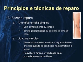 Princípios e técnicas de reparo
13. Fazer o reparo
    a. Arterio/venorrafia simples
         •   Sem estreitamento ou tensão
         •   Sutura perpendicular ou paralela ao eixo do
             vaso
    a. Ligadura simples
         •   Quase todas lesões venosas e algumas lesões
             arteriais quando as condições não permitirem o
             reparo
         •   Reavaliar a função e viabilidade para
             procedimentos secundários
 