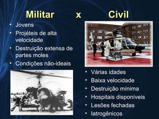 Militar              x             Civil
• Jovens
• Projéteis de alta
  velocidade
• Destruição extensa de
  partes moles
• Condições não-ideais
                              •   Várias idades
                              •   Baixa velocidade
                              •   Destruição mínima
                              •   Hospitais disponíveis
                              •   Lesões fechadas
                              •   Iatrogênicos
 