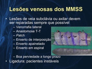 Lesões venosas dos MMSS
• Lesões de veia subclávia ou axilar devem
  ser reparadas sempre que possível
    –   Venorrafia lateral
    –   Anastomose T-T
    –   Patch
    –   Enxerto de interposição
    –   Enxerto apainelado
    –   Enxerto em espiral

    – Boa perviedade a longo prazo
• Ligadura: pacientes instáveis
 