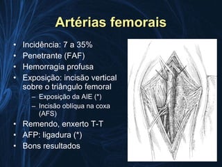Artérias femorais
•   Incidência: 7 a 35%
•   Penetrante (FAF)
•   Hemorragia profusa
•   Exposição: incisão vertical
    sobre o triângulo femoral
      – Exposição da AIE (*)
      – Incisão oblíqua na coxa
        (AFS)
• Remendo, enxerto T-T
• AFP: ligadura (*)
• Bons resultados
 