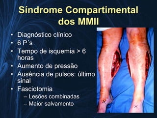 Síndrome Compartimental
         dos MMII
• Diagnóstico clínico
• 6 P´s
• Tempo de isquemia > 6
  horas
• Aumento de pressão
• Ausência de pulsos: último
  sinal
• Fasciotomia
    – Lesões combinadas
    – Maior salvamento
 