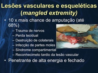 Lesões vasculares e esqueléticas
      (mangled extremity)
 • 10 x mais chance de amputação (até
   68%)
    –   Trauma de nervos
    –   Perda tecidual
    –   Destruição de colaterais
    –   Infecção de partes moles
    –   Síndrome compartimental
    –   Reconhecimeto tardio da lesão vascular
 • Penetrante de alta energia e fechado
 