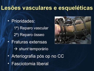 Lesões vasculares e esqueléticas

  • Prioridades:
     1ª) Reparo vascular
     2ª) Reparo ósseo
  • Fraturas extensas
      shunt temporário
  • Arteriografia pós op no CC
  • Fasciotomia liberal
 