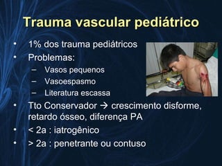 Trauma vascular pediátrico
•   1% dos trauma pediátricos
•   Problemas:
     –   Vasos pequenos
     –   Vasoespasmo
     –   Literatura escassa
•   Tto Conservador  crescimento disforme,
    retardo ósseo, diferença PA
•   < 2a : iatrogênico
•   > 2a : penetrante ou contuso
 