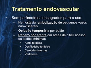 Tratamento endovascular
•   Sem parâmetros consagrados para o uso
    –   Hemostasia: embolização de pequenos vasos
        não-viscerais
    –   Oclusão temporária por balão
    –   Reparo por stents em áreas de difícil acesso
        ou lesões mínimas
         •   Aorta torácica
         •   Desfiladeiro torácico
         •   Carótidas internas
         •   Vertebrais
 