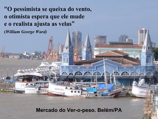 “O pessimista se queixa do vento,
o otimista espera que ele mude
e o realista ajusta as velas”
(William George Ward)




               Mercado do Ver-o-peso. Belém/PA
 