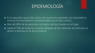 EPIDEMIOLOGÍA
 Es la segunda causa más común de muerte en pacientes con traumatismo
contuso (el traumatismo craneoencefálico es el más común).
 Más del 80% de las personas con lesión aórtica mueren en el lugar.
 Hasta el 15% de todas las muertes después de las colisiones de vehículos se
deben a lesiones en la aorta torácica.
 