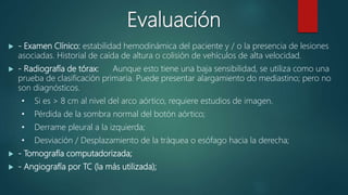 Evaluación
 - Examen Clínico: estabilidad hemodinámica del paciente y / o la presencia de lesiones
asociadas. Historial de caída de altura o colisión de vehículos de alta velocidad.
 - Radiografía de tórax: Aunque esto tiene una baja sensibilidad, se utiliza como una
prueba de clasificación primaria. Puede presentar alargamiento do mediastino; pero no
son diagnósticos.
• Si es > 8 cm al nivel del arco aórtico, requiere estudios de imagen.
• Pérdida de la sombra normal del botón aórtico;
• Derrame pleural a la izquierda;
• Desviación / Desplazamiento de la tráquea o esófago hacia la derecha;
 - Tomografía computadorizada;
 - Angiografía por TC (la más utilizada);
 