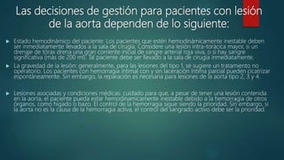 Las decisiones de gestión para pacientes con lesión
de la aorta dependen de lo siguiente:
 Estado hemodinámico del paciente: Los pacientes que estén hemodinámicamente inestable deben
ser inmediatamente llevados a la sala de cirugía. Considere una lesión intra-torácica mayor, si un
drenaje de tórax drena una gran corriente inicial de sangre arterial roja viva, o si hay sangre
significativa (más de 200 ml). Tal paciente debe ser llevado a la sala de cirugía inmediatamente.
 La gravedad de la lesión: generalmente, para las lesiones del tipo 1, se sugiere un tratamiento no
operatorio. Los pacientes con hemorragia intimal con y sin laceración íntima parcial pueden cicatrizar
espontáneamente. Sin embargo, la reparación es necesaria para lesiones de la aorta tipo 2, 3 y 4.
 Lesiones asociadas y condiciones médicas: cuidado para que, a pesar de tener una lesión contenida
en la aorta, el paciente pueda estar hemodinamicamente inestable debido a la hemorragia de otros
órganos, como hígado o bazo. El control de la hemorragia sigue siendo la prioridad. Sin embargo, si
la aorta no es la causa de la hemorragia activa, el control del sangrado activo debe ser la prioridad.
 