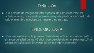 Definición
 Es la pérdida de integridad total o parcial de estructura vascular
(arteria o vena), que puede acarrear riesgo de pérdida funcional o de
todo el miembro e incluso de muerte si no se trata.
EPIDEMIOLOGÍA
 El trauma vascular es la primera causa de muerte en el mundo hasta
el rango de edad de los 40 años, con prevalencia en el sexo masculino
siendo más afectados los vasos de los miembros inferiores.
 