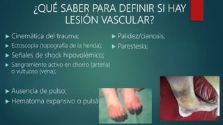 ¿QUÉ SABER PARA DEFINIR SI HAY
LESIÓN VASCULAR?
 Cinemática del trauma;
 Ectoscopia (topografía de la herida);
 Señales de shock hipovolémico;
 Sangramiento activo en chorro (arteria)
o vultuoso (vena);
 Ausencia de pulso;
 Hematoma expansivo o pulsátil;
 Palidez/cianosis;
 Parestesia;
 