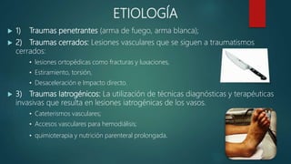 ETIOLOGÍA
 1) Traumas penetrantes (arma de fuego, arma blanca);
 2) Traumas cerrados: Lesiones vasculares que se siguen a traumatismos
cerrados:
• lesiones ortopédicas como fracturas y luxaciones,
• Estiramiento, torsión,
• Desaceleración e Impacto directo.
 3) Traumas Iatrogénicos: La utilización de técnicas diagnósticas y terapéuticas
invasivas que resulta en lesiones iatrogénicas de los vasos.
• Cateterismos vasculares;
• Accesos vasculares para hemodiálisis;
• quimioterapia y nutrición parenteral prolongada.
 