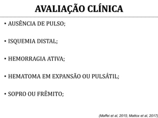 AVALIAÇÃO CLÍNICA
• AUSÊNCIA DE PULSO;
• ISQUEMIA DISTAL;
• HEMORRAGIA ATIVA;
• HEMATOMA EM EXPANSÃO OU PULSÁTIL;
• SOPRO OU FRÊMITO;
(Maffei et al, 2015; Mattox et al, 2017)
 