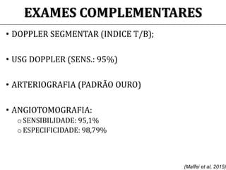 EXAMES COMPLEMENTARES
• DOPPLER SEGMENTAR (INDICE T/B);
• USG DOPPLER (SENS.: 95%)
• ARTERIOGRAFIA (PADRÃO OURO)
• ANGIOTOMOGRAFIA:
o SENSIBILIDADE: 95,1%
o ESPECIFICIDADE: 98,79%
(Maffei et al, 2015)
 