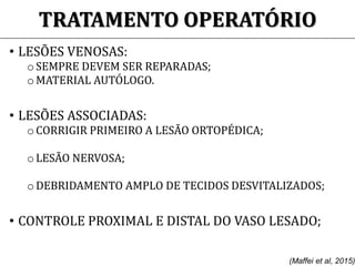 TRATAMENTO OPERATÓRIO
• LESÕES VENOSAS:
o SEMPRE DEVEM SER REPARADAS;
o MATERIAL AUTÓLOGO.
• LESÕES ASSOCIADAS:
o CORRIGIR PRIMEIRO A LESÃO ORTOPÉDICA;
o LESÃO NERVOSA;
o DEBRIDAMENTO AMPLO DE TECIDOS DESVITALIZADOS;
• CONTROLE PROXIMAL E DISTAL DO VASO LESADO;
(Maffei et al, 2015)
 