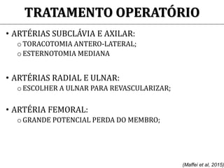 TRATAMENTO OPERATÓRIO
• ARTÉRIAS SUBCLÁVIA E AXILAR:
o TORACOTOMIA ANTERO-LATERAL;
o ESTERNOTOMIA MEDIANA
• ARTÉRIAS RADIAL E ULNAR:
o ESCOLHER A ULNAR PARA REVASCULARIZAR;
• ARTÉRIA FEMORAL:
o GRANDE POTENCIAL PERDA DO MEMBRO;
(Maffei et al, 2015)
 