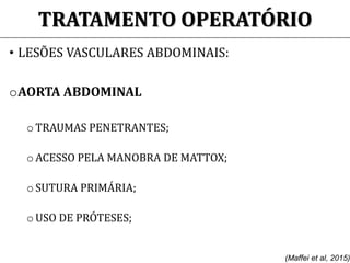 TRATAMENTO OPERATÓRIO
• LESÕES VASCULARES ABDOMINAIS:
oAORTA ABDOMINAL
o TRAUMAS PENETRANTES;
o ACESSO PELA MANOBRA DE MATTOX;
o SUTURA PRIMÁRIA;
o USO DE PRÓTESES;
(Maffei et al, 2015)
 
