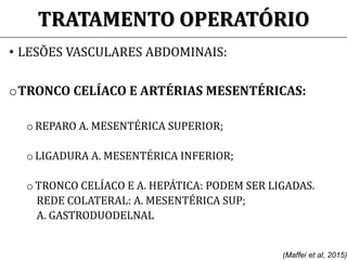 TRATAMENTO OPERATÓRIO
• LESÕES VASCULARES ABDOMINAIS:
oTRONCO CELÍACO E ARTÉRIAS MESENTÉRICAS:
o REPARO A. MESENTÉRICA SUPERIOR;
o LIGADURA A. MESENTÉRICA INFERIOR;
o TRONCO CELÍACO E A. HEPÁTICA: PODEM SER LIGADAS.
REDE COLATERAL: A. MESENTÉRICA SUP;
A. GASTRODUODELNAL
(Maffei et al, 2015)
 