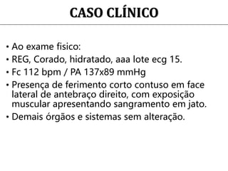 CASO CLÍNICO
• Ao exame fisico:
• REG, Corado, hidratado, aaa lote ecg 15.
• Fc 112 bpm / PA 137x89 mmHg
• Presença de ferimento corto contuso em face
lateral de antebraço direito, com exposição
muscular apresentando sangramento em jato.
• Demais órgãos e sistemas sem alteração.
 