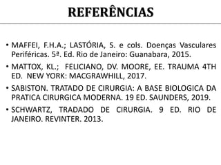 REFERÊNCIAS
• MAFFEI, F.H.A.; LASTÓRIA, S. e cols. Doenças Vasculares
Periféricas. 5ª. Ed. Rio de Janeiro: Guanabara, 2015.
• MATTOX, KL.; FELICIANO, DV. MOORE, EE. TRAUMA 4TH
ED. NEW YORK: MACGRAWHILL, 2017.
• SABISTON. TRATADO DE CIRURGIA: A BASE BIOLOGICA DA
PRATICA CIRURGICA MODERNA. 19 ED. SAUNDERS, 2019.
• SCHWARTZ, TRADADO DE CIRURGIA. 9 ED. RIO DE
JANEIRO. REVINTER. 2013.
 