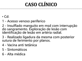 CASO CLÍNICO
• Cd:
1 - Acesso venoso periferico
2 - Insulflado manguito em msd com interrupção
do sangramento. Exploração de lesão com
identificação de lesão em artéria radial.
3 - Realizado ligadura da mesma com posterior
sutura de ferimento por planos.
4 - Vacina anti tetânica
5 - Sintomáticos
6 - Alta médica
 